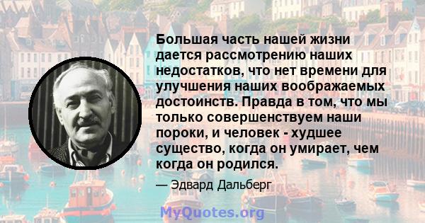 Большая часть нашей жизни дается рассмотрению наших недостатков, что нет времени для улучшения наших воображаемых достоинств. Правда в том, что мы только совершенствуем наши пороки, и человек - худшее существо, когда он 