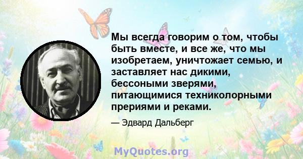 Мы всегда говорим о том, чтобы быть вместе, и все же, что мы изобретаем, уничтожает семью, и заставляет нас дикими, бессоными зверями, питающимися техниколорными прериями и реками.