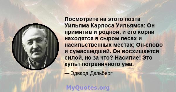 Посмотрите на этого поэта Уильяма Карлоса Уильямса: Он примитив и родной, и его корни находятся в сыром лесах и насильственных местах; Он-слово и сумасшедший. Он восхищается силой, но за что? Насилие! Это культ