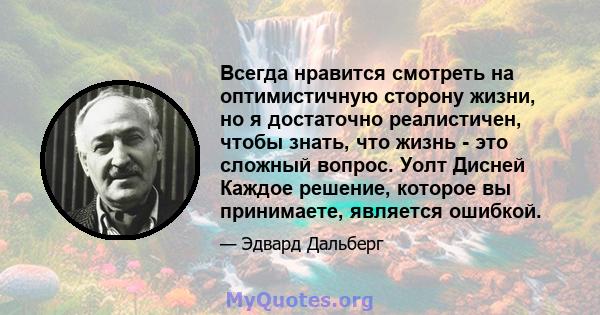 Всегда нравится смотреть на оптимистичную сторону жизни, но я достаточно реалистичен, чтобы знать, что жизнь - это сложный вопрос. Уолт Дисней Каждое решение, которое вы принимаете, является ошибкой.