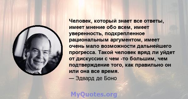 Человек, который знает все ответы, имеет мнение обо всем, имеет уверенность, подкрепленное рациональным аргументом, имеет очень мало возможности дальнейшего прогресса. Такой человек вряд ли уйдет от дискуссии с чем -то