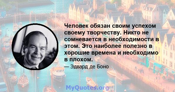 Человек обязан своим успехом своему творчеству. Никто не сомневается в необходимости в этом. Это наиболее полезно в хорошие времена и необходимо в плохом.