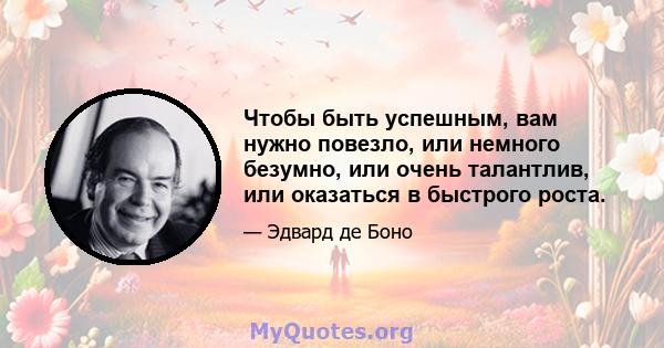 Чтобы быть успешным, вам нужно повезло, или немного безумно, или очень талантлив, или оказаться в быстрого роста.