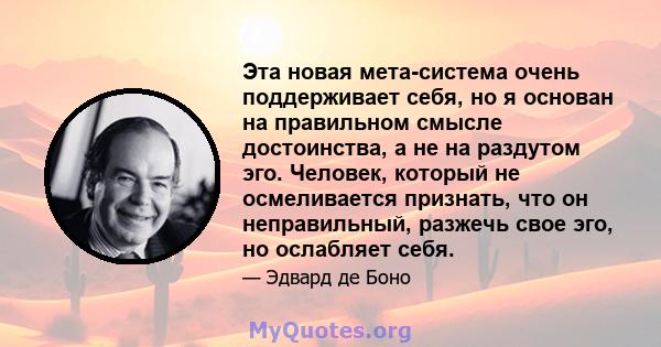 Эта новая мета-система очень поддерживает себя, но я основан на правильном смысле достоинства, а не на раздутом эго. Человек, который не осмеливается признать, что он неправильный, разжечь свое эго, но ослабляет себя.