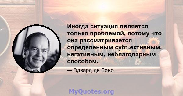 Иногда ситуация является только проблемой, потому что она рассматривается определенным субъективным, негативным, неблагодарным способом.