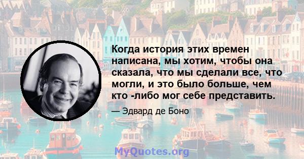 Когда история этих времен написана, мы хотим, чтобы она сказала, что мы сделали все, что могли, и это было больше, чем кто -либо мог себе представить.