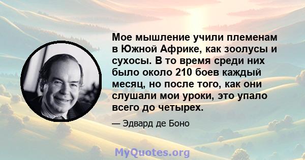 Мое мышление учили племенам в Южной Африке, как зоолусы и сухосы. В то время среди них было около 210 боев каждый месяц, но после того, как они слушали мои уроки, это упало всего до четырех.