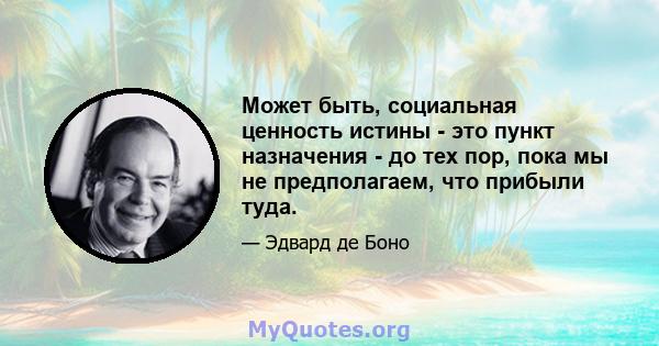 Может быть, социальная ценность истины - это пункт назначения - до тех пор, пока мы не предполагаем, что прибыли туда.