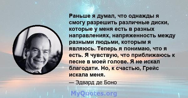 Раньше я думал, что однажды я смогу разрешить различные диски, которые у меня есть в разных направлениях, напряженность между разными людьми, которым я являюсь. Теперь я понимаю, что я есть. Я чувствую, что приближаюсь