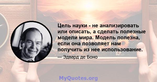 Цель науки - не анализировать или описать, а сделать полезные модели мира. Модель полезна, если она позволяет нам получить из нее использование.