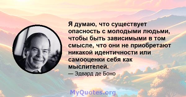 Я думаю, что существует опасность с молодыми людьми, чтобы быть зависимыми в том смысле, что они не приобретают никакой идентичности или самооценки себя как мыслителей.