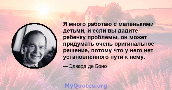 Я много работаю с маленькими детьми, и если вы дадите ребенку проблемы, он может придумать очень оригинальное решение, потому что у него нет установленного пути к нему.