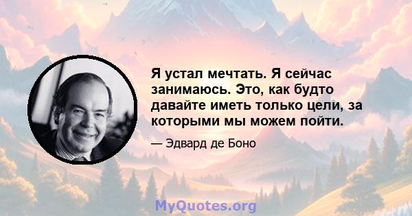 Я устал мечтать. Я сейчас занимаюсь. Это, как будто давайте иметь только цели, за которыми мы можем пойти.