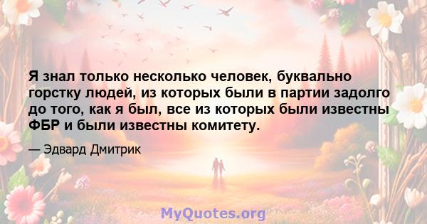 Я знал только несколько человек, буквально горстку людей, из которых были в партии задолго до того, как я был, все из которых были известны ФБР и были известны комитету.