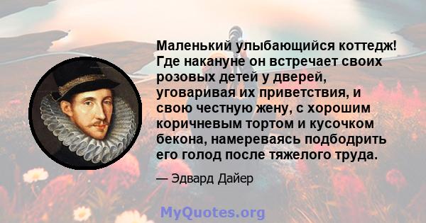 Маленький улыбающийся коттедж! Где накануне он встречает своих розовых детей у дверей, уговаривая их приветствия, и свою честную жену, с хорошим коричневым тортом и кусочком бекона, намереваясь подбодрить его голод