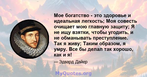 Мое богатство - это здоровье и идеальная легкость; Моя совесть очищает мою главную защиту; Я не ищу взятки, чтобы угодить, и не обманывать преступление. Так я живу; Таким образом, я умру. Все бы делал так хорошо, как и