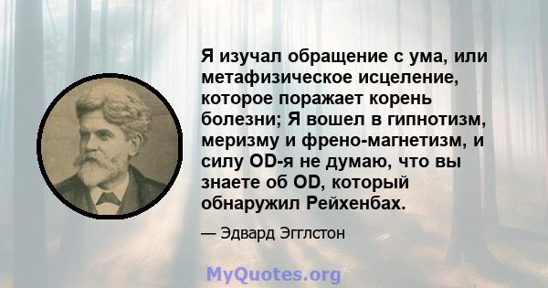 Я изучал обращение с ума, или метафизическое исцеление, которое поражает корень болезни; Я вошел в гипнотизм, меризму и френо-магнетизм, и силу OD-я не думаю, что вы знаете об OD, который обнаружил Рейхенбах.