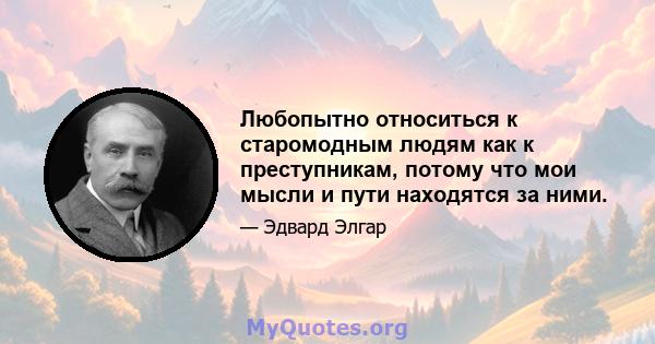 Любопытно относиться к старомодным людям как к преступникам, потому что мои мысли и пути находятся за ними.