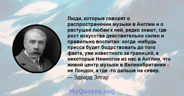 Люди, которые говорят о распространении музыки в Англии и о растущей любви к ней, редко знают, где рост искусства действительно силен и правильно воспитан: когда -нибудь пресса будет бодрствовать до того факта, уже