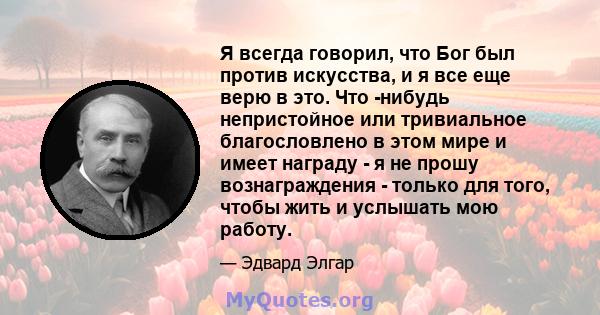 Я всегда говорил, что Бог был против искусства, и я все еще верю в это. Что -нибудь непристойное или тривиальное благословлено в этом мире и имеет награду - я не прошу вознаграждения - только для того, чтобы жить и