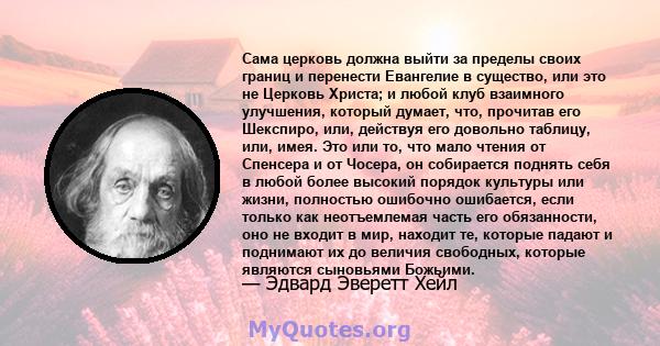 Сама церковь должна выйти за пределы своих границ и перенести Евангелие в существо, или это не Церковь Христа; и любой клуб взаимного улучшения, который думает, что, прочитав его Шекспиро, или, действуя его довольно