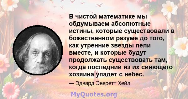 В чистой математике мы обдумываем абсолютные истины, которые существовали в божественном разуме до того, как утренние звезды пели вместе, и которые будут продолжать существовать там, когда последний из их сияющего