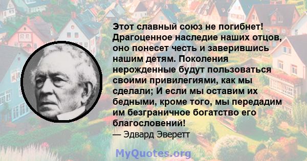 Этот славный союз не погибнет! Драгоценное наследие наших отцов, оно понесет честь и заверившись нашим детям. Поколения нерожденные будут пользоваться своими привилегиями, как мы сделали; И если мы оставим их бедными,