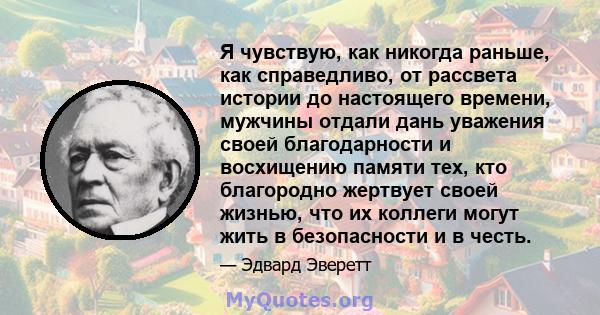 Я чувствую, как никогда раньше, как справедливо, от рассвета истории до настоящего времени, мужчины отдали дань уважения своей благодарности и восхищению памяти тех, кто благородно жертвует своей жизнью, что их коллеги