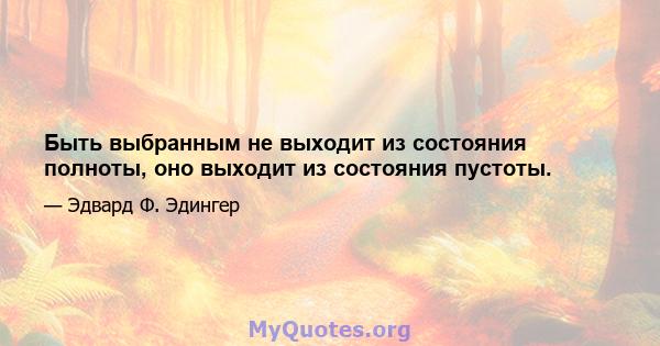 Быть выбранным не выходит из состояния полноты, оно выходит из состояния пустоты.