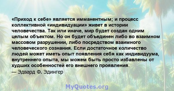 «Приход к себе» является имманентным; и процесс коллективной «индивидуации» живет в истории человечества. Так или иначе, мир будет создан одним целым объектом. Но он будет объединен либо во взаимном массовом разрушении, 