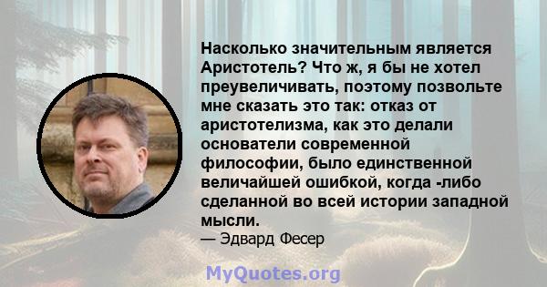 Насколько значительным является Аристотель? Что ж, я бы не хотел преувеличивать, поэтому позвольте мне сказать это так: отказ от аристотелизма, как это делали основатели современной философии, было единственной