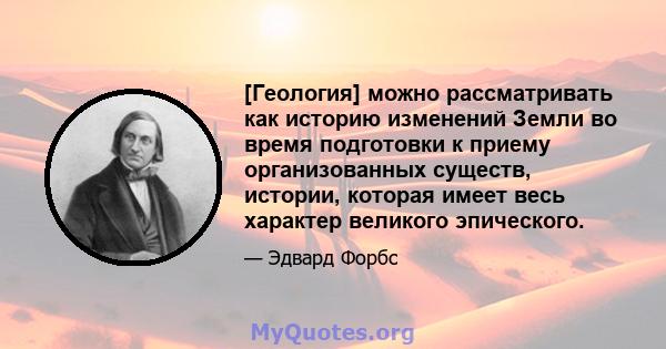 [Геология] можно рассматривать как историю изменений Земли во время подготовки к приему организованных существ, истории, которая имеет весь характер великого эпического.