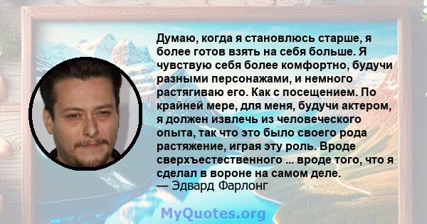 Думаю, когда я становлюсь старше, я более готов взять на себя больше. Я чувствую себя более комфортно, будучи разными персонажами, и немного растягиваю его. Как с посещением. По крайней мере, для меня, будучи актером, я 