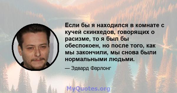 Если бы я находился в комнате с кучей скинхедов, говорящих о расизме, то я был бы обеспокоен, но после того, как мы закончили, мы снова были нормальными людьми.