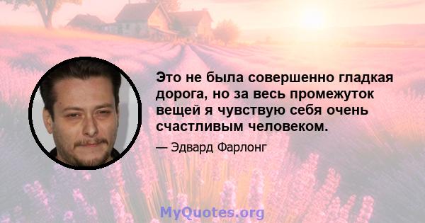 Это не была совершенно гладкая дорога, но за весь промежуток вещей я чувствую себя очень счастливым человеком.