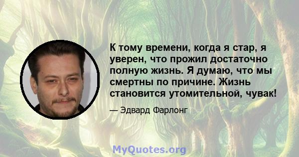 К тому времени, когда я стар, я уверен, что прожил достаточно полную жизнь. Я думаю, что мы смертны по причине. Жизнь становится утомительной, чувак!