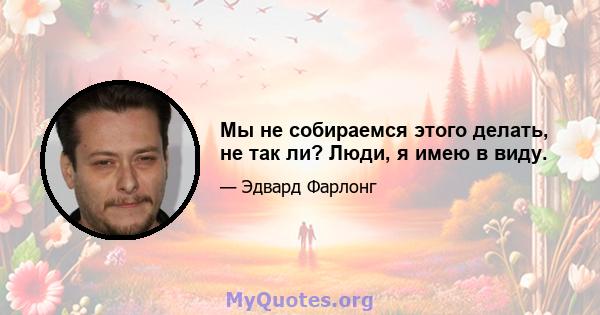 Мы не собираемся этого делать, не так ли? Люди, я имею в виду.