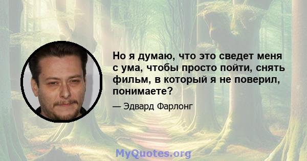 Но я думаю, что это сведет меня с ума, чтобы просто пойти, снять фильм, в который я не поверил, понимаете?