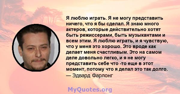 Я люблю играть. Я не могу представить ничего, что я бы сделал. Я знаю много актеров, которые действительно хотят быть режиссерами, быть музыкантами и всем этим. Я люблю играть, и я чувствую, что у меня это хорошо. Это