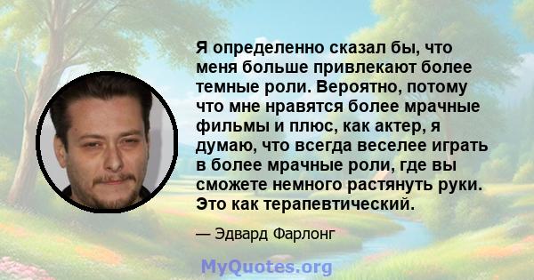 Я определенно сказал бы, что меня больше привлекают более темные роли. Вероятно, потому что мне нравятся более мрачные фильмы и плюс, как актер, я думаю, что всегда веселее играть в более мрачные роли, где вы сможете