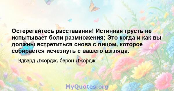 Остерегайтесь расставания! Истинная грусть не испытывает боли размножения; Это когда и как вы должны встретиться снова с лицом, которое собирается исчезнуть с вашего взгляда.