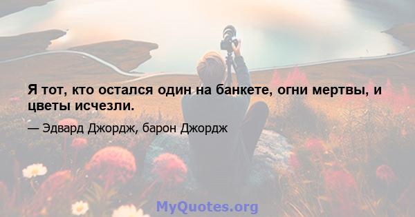 Я тот, кто остался один на банкете, огни мертвы, и цветы исчезли.