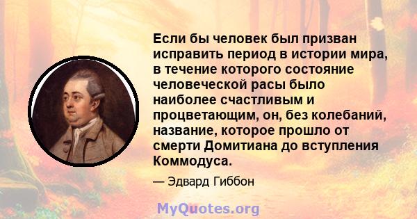 Если бы человек был призван исправить период в истории мира, в течение которого состояние человеческой расы было наиболее счастливым и процветающим, он, без колебаний, название, которое прошло от смерти Домитиана до