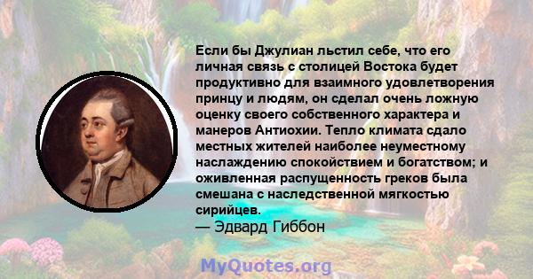 Если бы Джулиан льстил себе, что его личная связь с столицей Востока будет продуктивно для взаимного удовлетворения принцу и людям, он сделал очень ложную оценку своего собственного характера и манеров Антиохии. Тепло