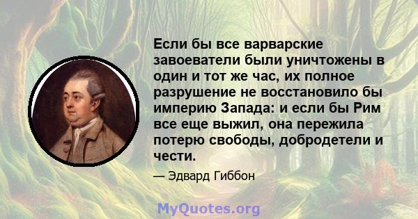 Если бы все варварские завоеватели были уничтожены в один и тот же час, их полное разрушение не восстановило бы империю Запада: и если бы Рим все еще выжил, она пережила потерю свободы, добродетели и чести.