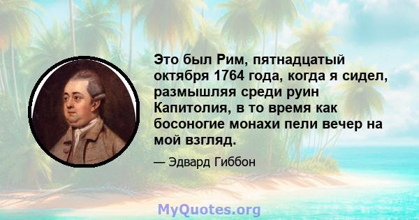 Это был Рим, пятнадцатый октября 1764 года, когда я сидел, размышляя среди руин Капитолия, в то время как босоногие монахи пели вечер на мой взгляд.