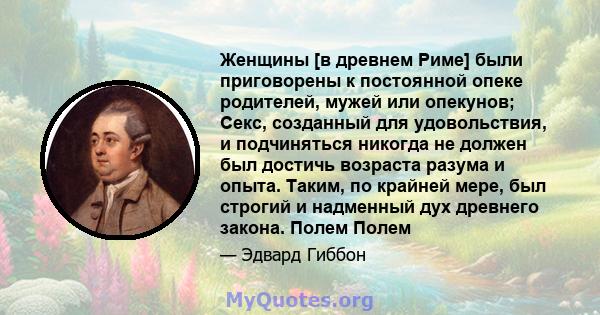 Женщины [в древнем Риме] были приговорены к постоянной опеке родителей, мужей или опекунов; Секс, созданный для удовольствия, и подчиняться никогда не должен был достичь возраста разума и опыта. Таким, по крайней мере,