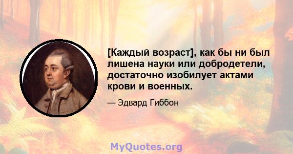 [Каждый возраст], как бы ни был лишена науки или добродетели, достаточно изобилует актами крови и военных.