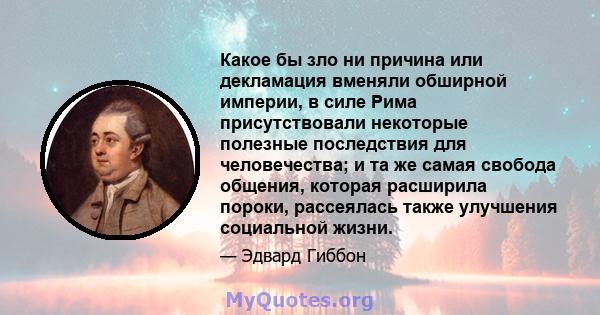 Какое бы зло ни причина или декламация вменяли обширной империи, в силе Рима присутствовали некоторые полезные последствия для человечества; и та же самая свобода общения, которая расширила пороки, рассеялась также