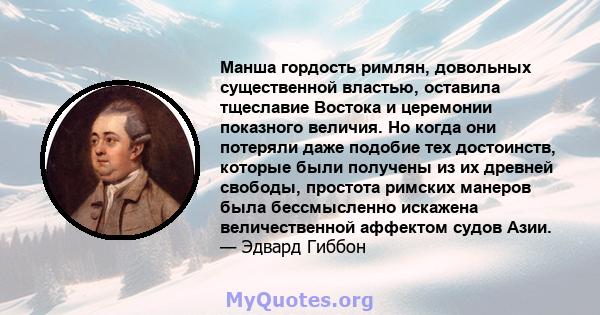 Манша гордость римлян, довольных существенной властью, оставила тщеславие Востока и церемонии показного величия. Но когда они потеряли даже подобие тех достоинств, которые были получены из их древней свободы, простота